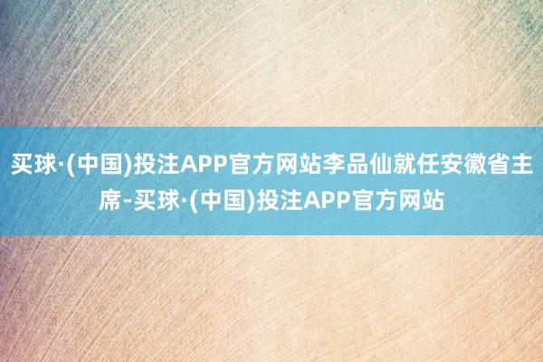 买球·(中国)投注APP官方网站李品仙就任安徽省主席-买球·(中国)投注APP官方网站