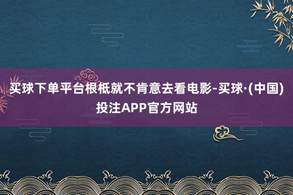 买球下单平台根柢就不肯意去看电影-买球·(中国)投注APP官方网站