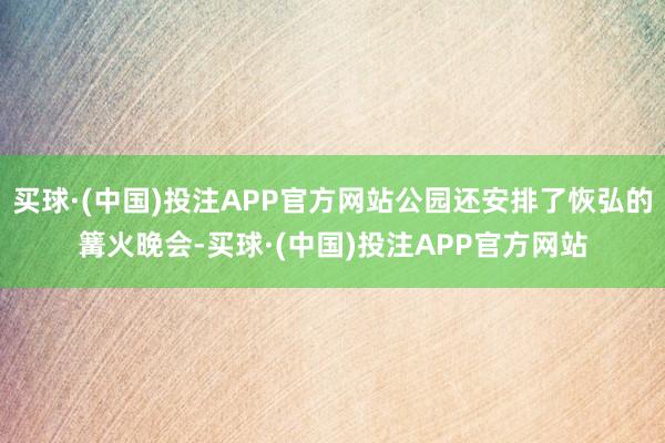 买球·(中国)投注APP官方网站公园还安排了恢弘的篝火晚会-买球·(中国)投注APP官方网站