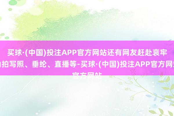 买球·(中国)投注APP官方网站还有网友赶赴哀牢山拍写照、垂纶、直播等-买球·(中国)投注APP官方网站