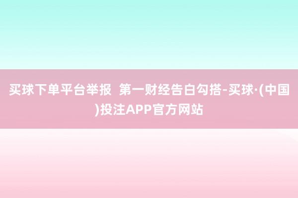 买球下单平台举报  第一财经告白勾搭-买球·(中国)投注APP官方网站