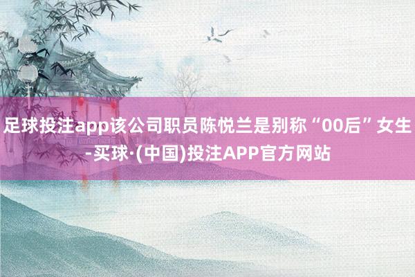 足球投注app该公司职员陈悦兰是别称“00后”女生-买球·(中国)投注APP官方网站