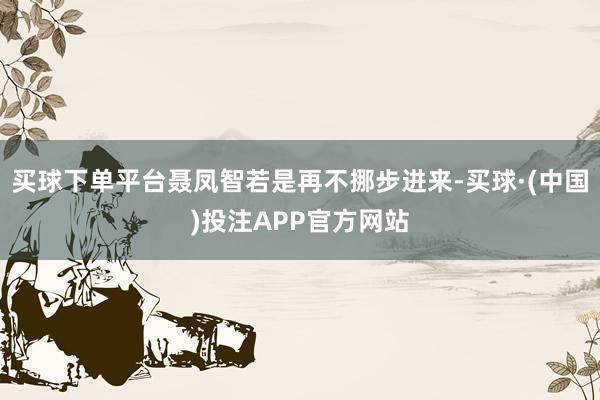 买球下单平台聂凤智若是再不挪步进来-买球·(中国)投注APP官方网站