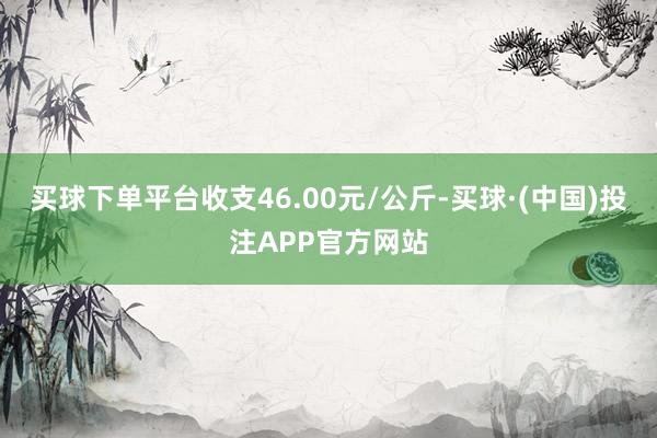 买球下单平台收支46.00元/公斤-买球·(中国)投注APP官方网站