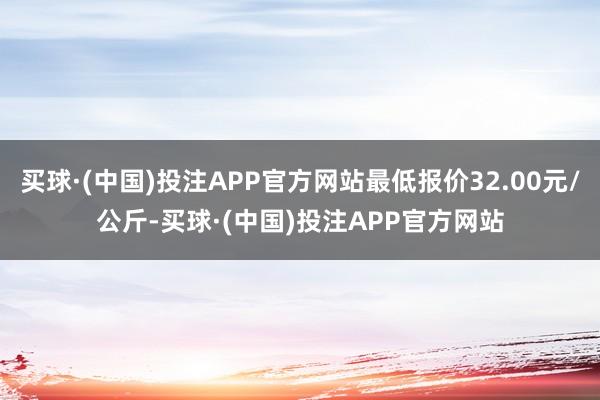 买球·(中国)投注APP官方网站最低报价32.00元/公斤-买球·(中国)投注APP官方网站