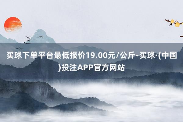 买球下单平台最低报价19.00元/公斤-买球·(中国)投注APP官方网站