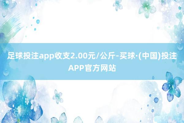 足球投注app收支2.00元/公斤-买球·(中国)投注APP官方网站