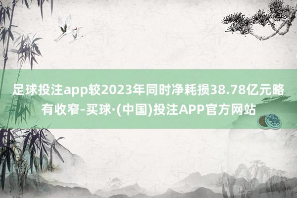 足球投注app较2023年同时净耗损38.78亿元略有收窄-买球·(中国)投注APP官方网站