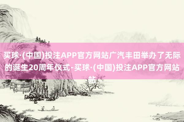 买球·(中国)投注APP官方网站广汽丰田举办了无际的诞生20周年仪式-买球·(中国)投注APP官方网站