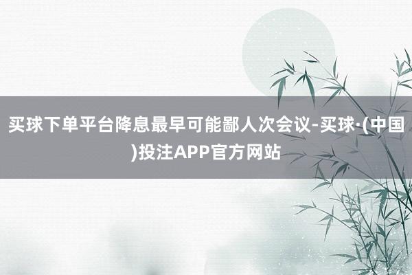 买球下单平台降息最早可能鄙人次会议-买球·(中国)投注APP官方网站