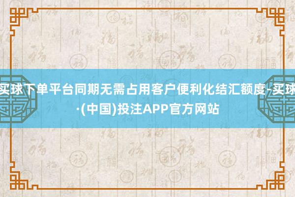 买球下单平台同期无需占用客户便利化结汇额度-买球·(中国)投注APP官方网站