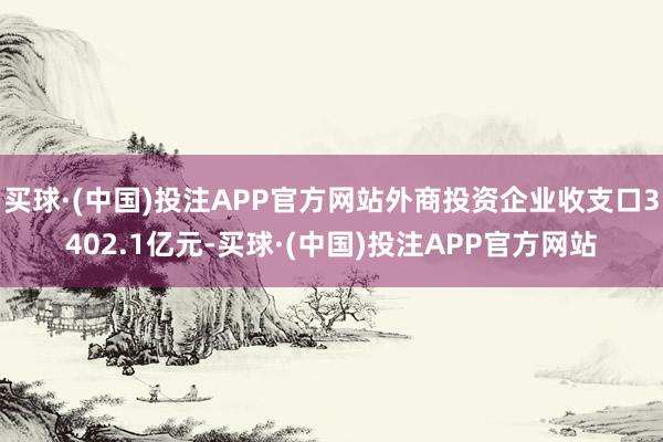 买球·(中国)投注APP官方网站外商投资企业收支口3402.1亿元-买球·(中国)投注APP官方网站