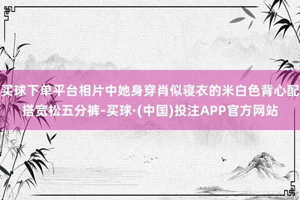 买球下单平台相片中她身穿肖似寝衣的米白色背心配搭宽松五分裤-买球·(中国)投注APP官方网站