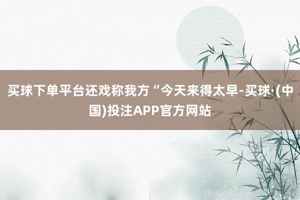 买球下单平台还戏称我方“今天来得太早-买球·(中国)投注APP官方网站