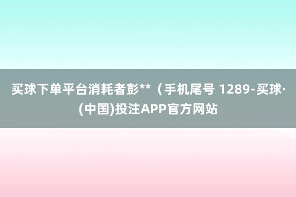 买球下单平台消耗者彭**（手机尾号 1289-买球·(中国)投注APP官方网站