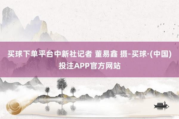 买球下单平台中新社记者 董易鑫 摄-买球·(中国)投注APP官方网站