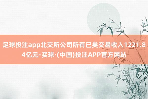 足球投注app北交所公司所有已矣交易收入1221.84亿元-买球·(中国)投注APP官方网站