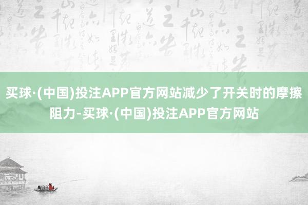 买球·(中国)投注APP官方网站减少了开关时的摩擦阻力-买球·(中国)投注APP官方网站