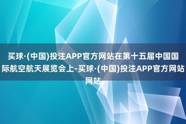 买球·(中国)投注APP官方网站在第十五届中国国际航空航天展览会上-买球·(中国)投注APP官方网站