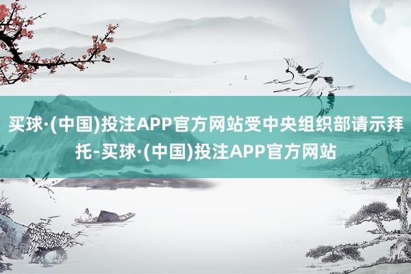 买球·(中国)投注APP官方网站受中央组织部请示拜托-买球·(中国)投注APP官方网站