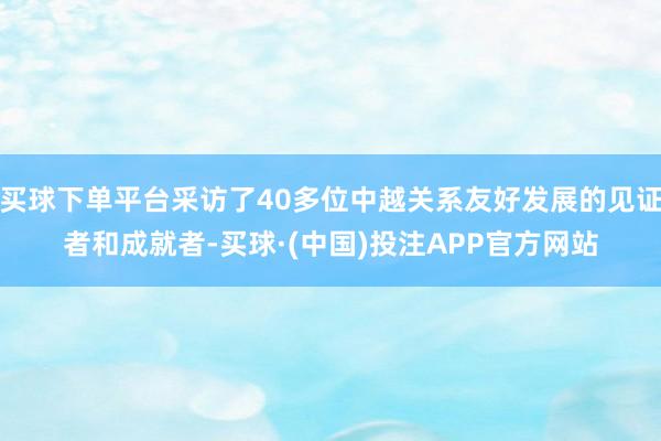 买球下单平台采访了40多位中越关系友好发展的见证者和成就者-买球·(中国)投注APP官方网站