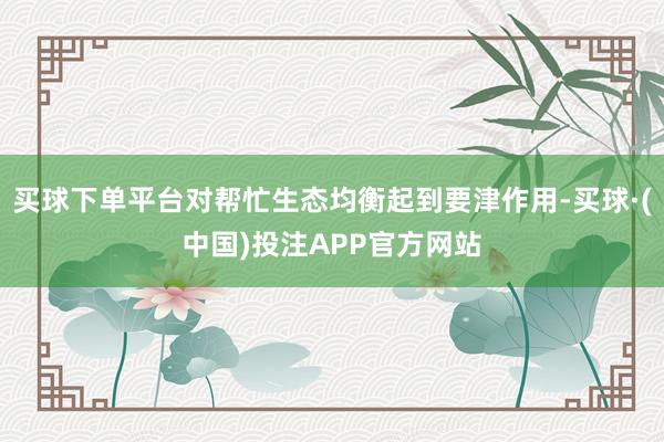 买球下单平台对帮忙生态均衡起到要津作用-买球·(中国)投注APP官方网站