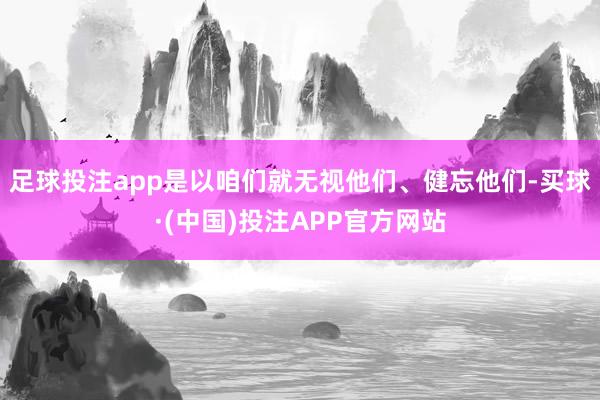 足球投注app是以咱们就无视他们、健忘他们-买球·(中国)投注APP官方网站