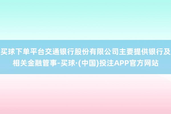 买球下单平台交通银行股份有限公司主要提供银行及相关金融管事-买球·(中国)投注APP官方网站