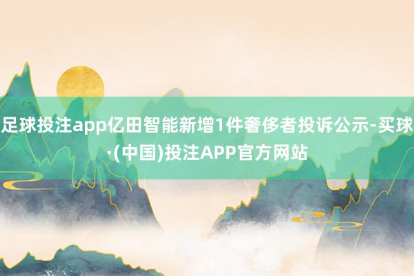 足球投注app亿田智能新增1件奢侈者投诉公示-买球·(中国)投注APP官方网站