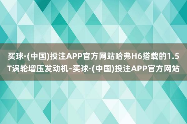 买球·(中国)投注APP官方网站哈弗H6搭载的1.5T涡轮增压发动机-买球·(中国)投注APP官方网站