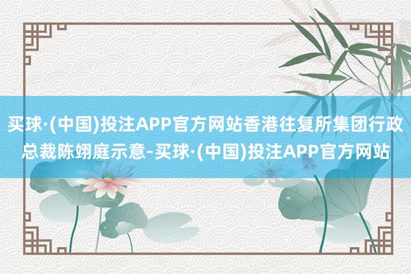 买球·(中国)投注APP官方网站香港往复所集团行政总裁陈翊庭示意-买球·(中国)投注APP官方网站