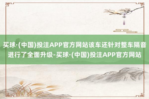 买球·(中国)投注APP官方网站该车还针对整车隔音进行了全面升级-买球·(中国)投注APP官方网站