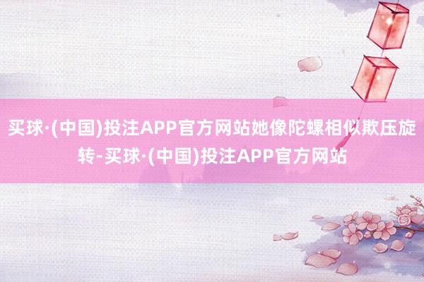 买球·(中国)投注APP官方网站她像陀螺相似欺压旋转-买球·(中国)投注APP官方网站