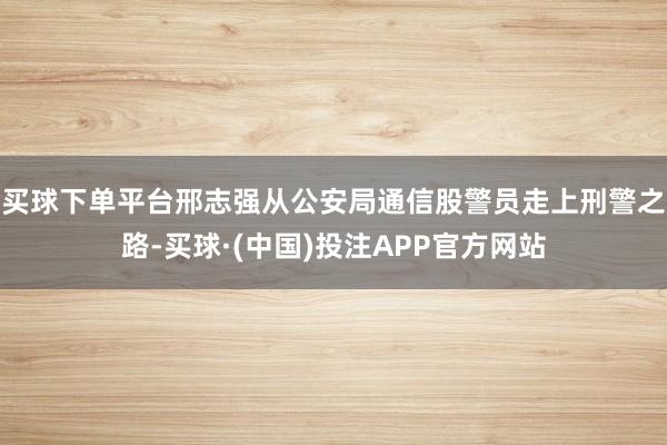 买球下单平台邢志强从公安局通信股警员走上刑警之路-买球·(中国)投注APP官方网站