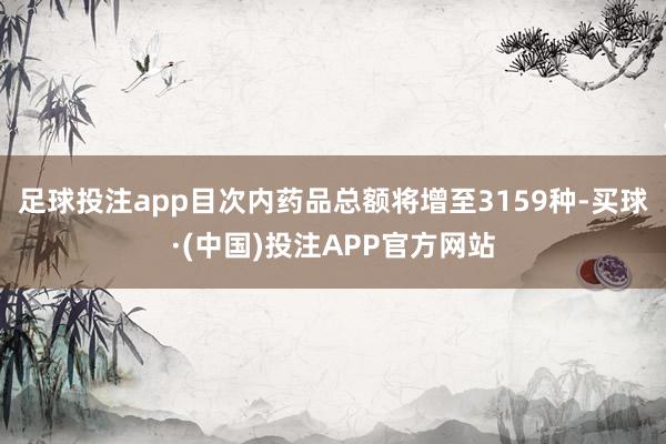 足球投注app目次内药品总额将增至3159种-买球·(中国)投注APP官方网站