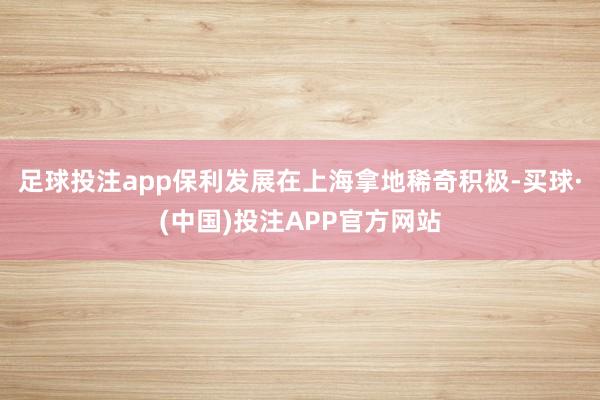 足球投注app保利发展在上海拿地稀奇积极-买球·(中国)投注APP官方网站