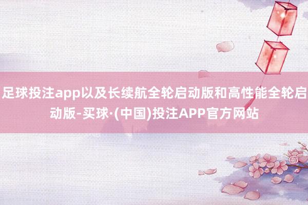 足球投注app以及长续航全轮启动版和高性能全轮启动版-买球·(中国)投注APP官方网站