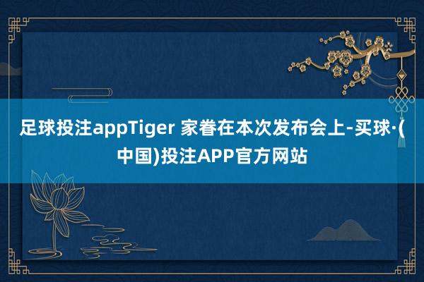 足球投注appTiger 家眷在本次发布会上-买球·(中国)投注APP官方网站