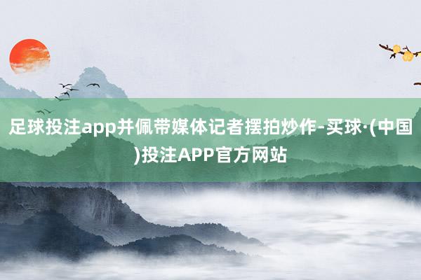 足球投注app并佩带媒体记者摆拍炒作-买球·(中国)投注APP官方网站