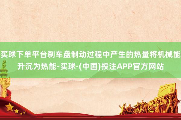 买球下单平台刹车盘制动过程中产生的热量将机械能升沉为热能-买球·(中国)投注APP官方网站