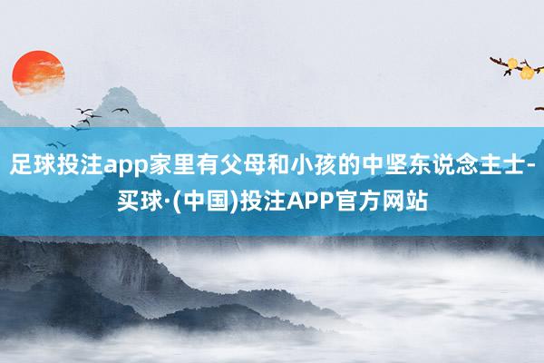 足球投注app家里有父母和小孩的中坚东说念主士-买球·(中国)投注APP官方网站