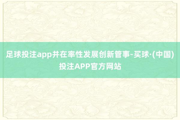 足球投注app并在率性发展创新管事-买球·(中国)投注APP官方网站