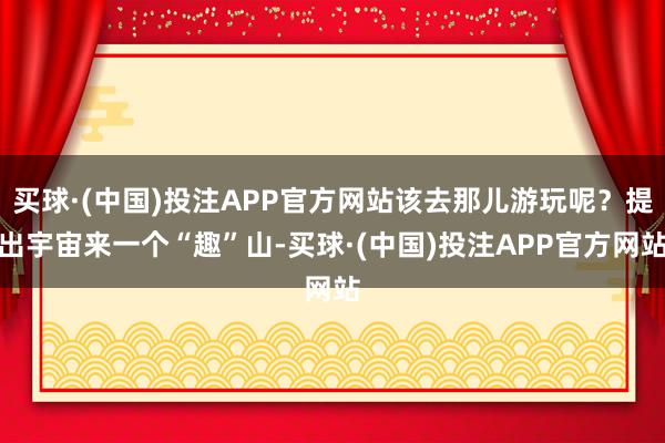 买球·(中国)投注APP官方网站该去那儿游玩呢？提出宇宙来一个“趣”山-买球·(中国)投注APP官方网站