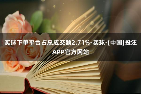 买球下单平台占总成交额2.71%-买球·(中国)投注APP官方网站