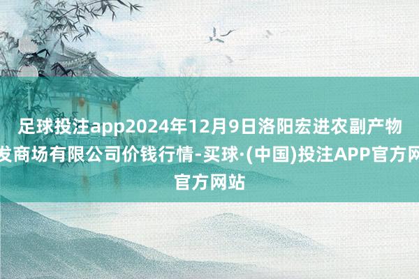 足球投注app2024年12月9日洛阳宏进农副产物批发商场有限公司价钱行情-买球·(中国)投注APP官方网站