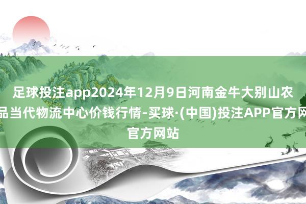 足球投注app2024年12月9日河南金牛大别山农居品当代物流中心价钱行情-买球·(中国)投注APP官方网站