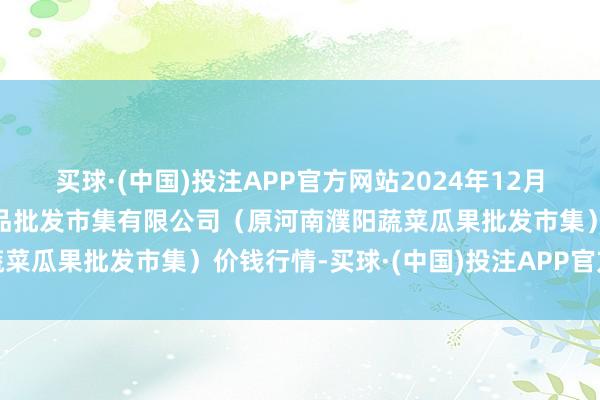 买球·(中国)投注APP官方网站2024年12月9日河南濮阳宏进农副居品批发市集有限公司（原河南濮阳蔬菜瓜果批发市集）价钱行情-买球·(中国)投注APP官方网站