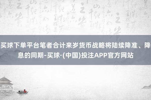 买球下单平台笔者合计来岁货币战略将陆续降准、降息的同期-买球·(中国)投注APP官方网站