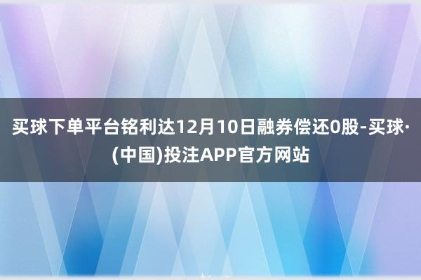 买球下单平台铭利达12月10日融券偿还0股-买球·(中国)投注APP官方网站