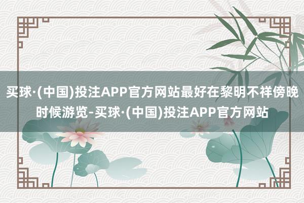 买球·(中国)投注APP官方网站最好在黎明不祥傍晚时候游览-买球·(中国)投注APP官方网站